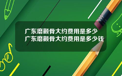 广东磨颧骨大约费用是多少广东磨颧骨大约费用是多少钱
