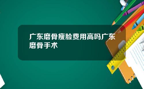 广东磨骨瘦脸费用高吗广东磨骨手术