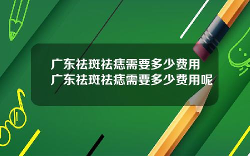 广东祛斑祛痣需要多少费用广东祛斑祛痣需要多少费用呢