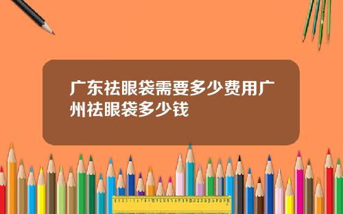 广东祛眼袋需要多少费用广州祛眼袋多少钱