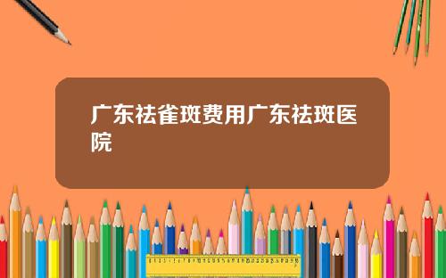 广东祛雀斑费用广东祛斑医院