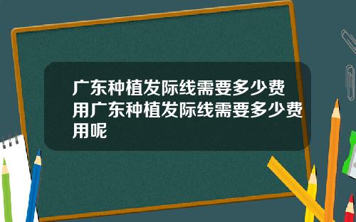 广东种植发际线需要多少费用广东种植发际线需要多少费用呢