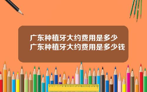广东种植牙大约费用是多少广东种植牙大约费用是多少钱