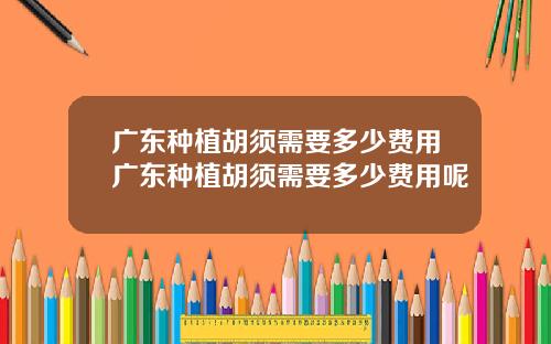 广东种植胡须需要多少费用广东种植胡须需要多少费用呢