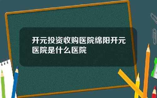 开元投资收购医院绵阳开元医院是什么医院