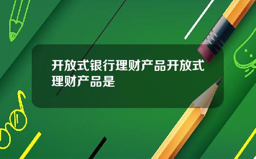 开放式银行理财产品开放式理财产品是