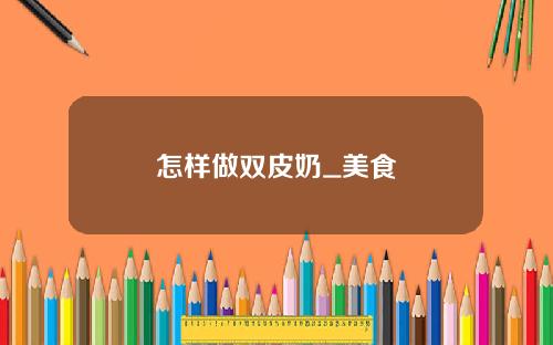 怎样做双皮奶_美食