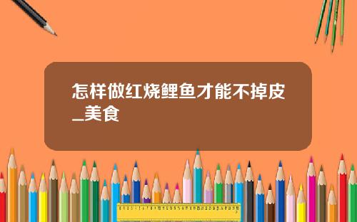 怎样做红烧鲤鱼才能不掉皮_美食