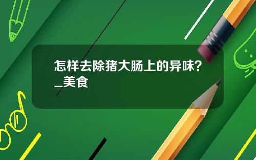 怎样去除猪大肠上的异味？_美食