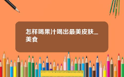 怎样喝果汁喝出最美皮肤_美食