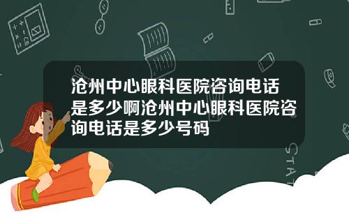 沧州中心眼科医院咨询电话是多少啊沧州中心眼科医院咨询电话是多少号码