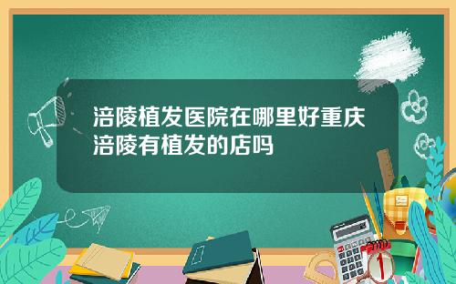 涪陵植发医院在哪里好重庆涪陵有植发的店吗