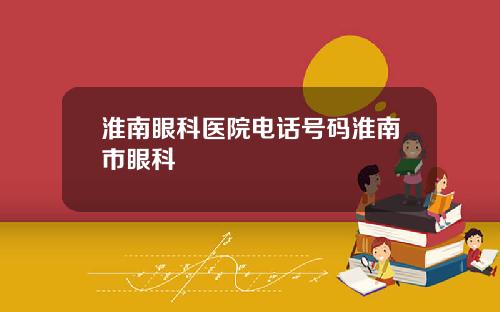 淮南眼科医院电话号码淮南市眼科