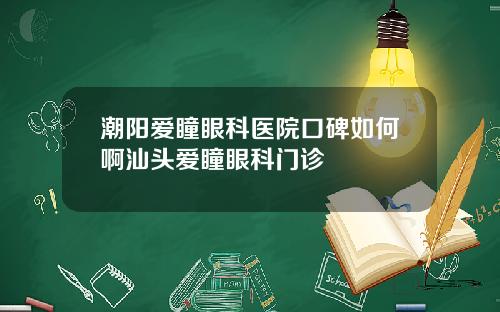 潮阳爱瞳眼科医院口碑如何啊汕头爱瞳眼科门诊