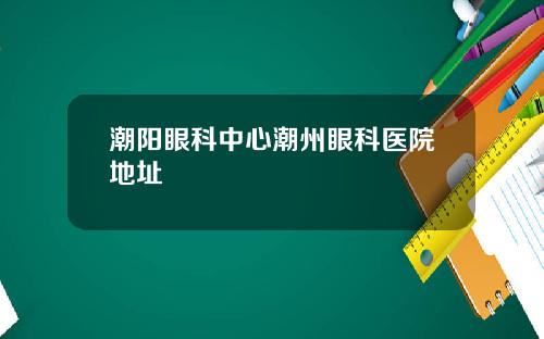 潮阳眼科中心潮州眼科医院地址
