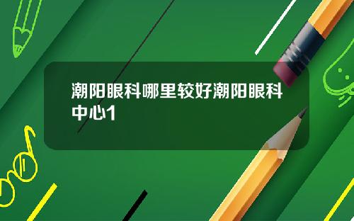 潮阳眼科哪里较好潮阳眼科中心1