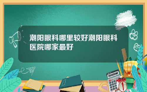 潮阳眼科哪里较好潮阳眼科医院哪家最好