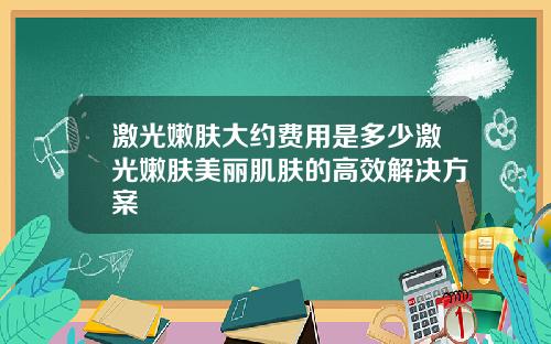 激光嫩肤大约费用是多少激光嫩肤美丽肌肤的高效解决方案