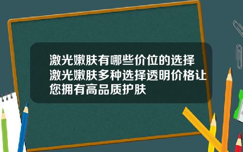 激光嫩肤有哪些价位的选择激光嫩肤多种选择透明价格让您拥有高品质护肤