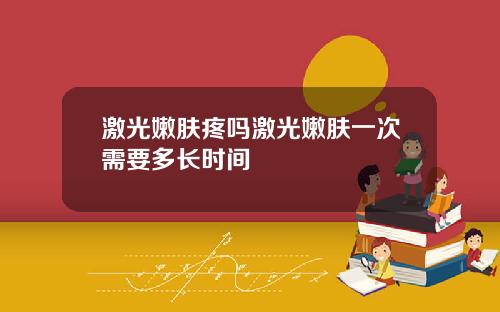 激光嫩肤疼吗激光嫩肤一次需要多长时间