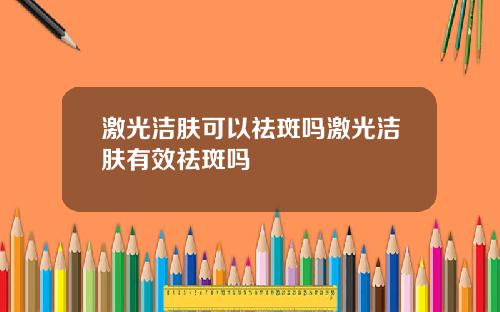 激光洁肤可以祛斑吗激光洁肤有效祛斑吗