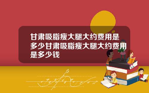 甘肃吸脂瘦大腿大约费用是多少甘肃吸脂瘦大腿大约费用是多少钱