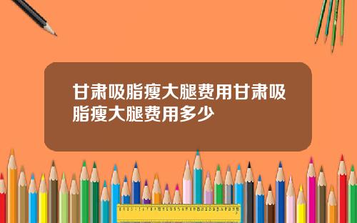 甘肃吸脂瘦大腿费用甘肃吸脂瘦大腿费用多少