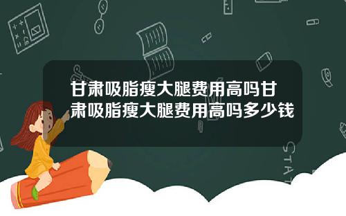 甘肃吸脂瘦大腿费用高吗甘肃吸脂瘦大腿费用高吗多少钱