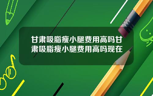甘肃吸脂瘦小腿费用高吗甘肃吸脂瘦小腿费用高吗现在
