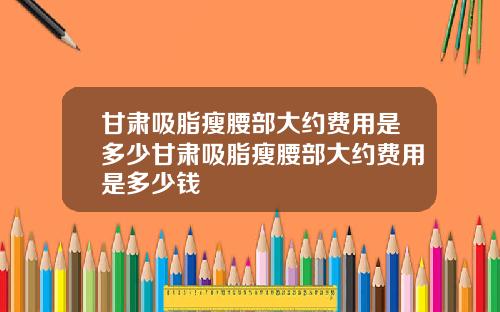 甘肃吸脂瘦腰部大约费用是多少甘肃吸脂瘦腰部大约费用是多少钱