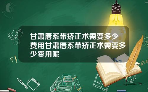 甘肃唇系带矫正术需要多少费用甘肃唇系带矫正术需要多少费用呢