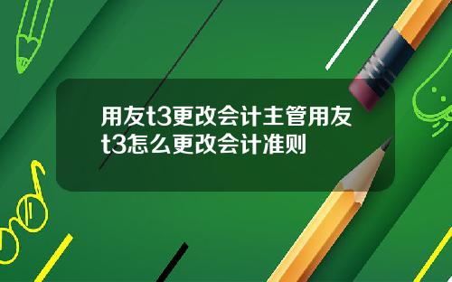 用友t3更改会计主管用友t3怎么更改会计准则