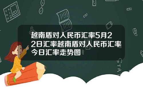 越南盾对人民币汇率5月22日汇率越南盾对人民币汇率今日汇率走势图