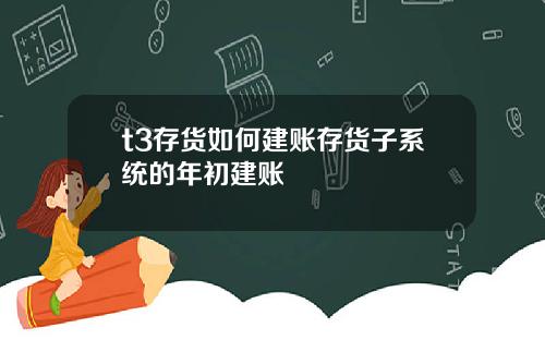 t3存货如何建账存货子系统的年初建账