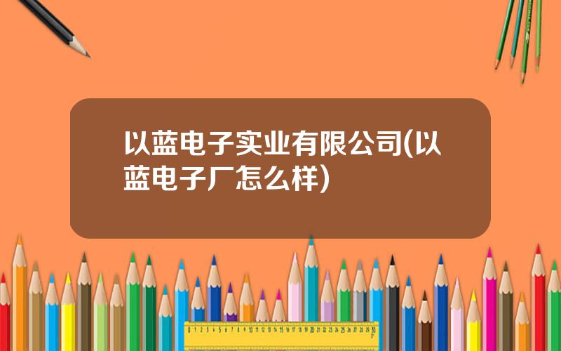 以蓝电子实业有限公司(以蓝电子厂怎么样)