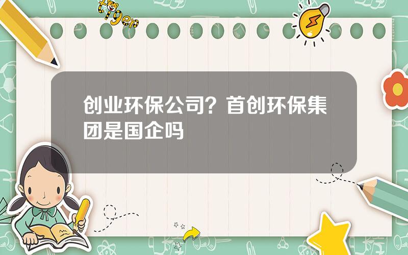 创业环保公司？首创环保集团是国企吗