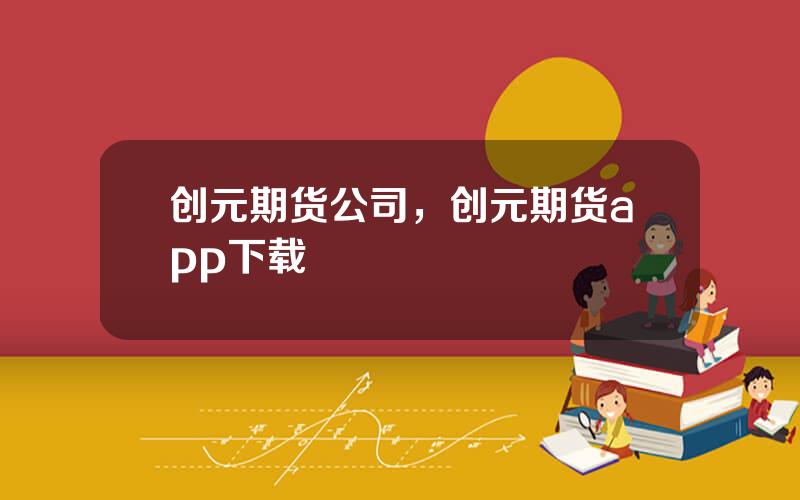 创元期货公司，创元期货app下载