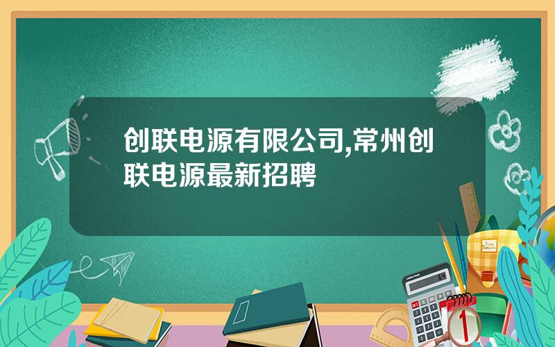 创联电源有限公司,常州创联电源最新招聘