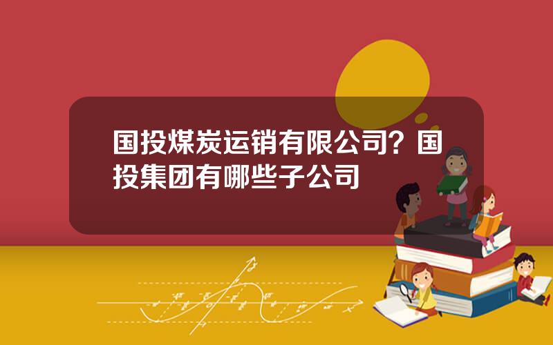 国投煤炭运销有限公司？国投集团有哪些子公司