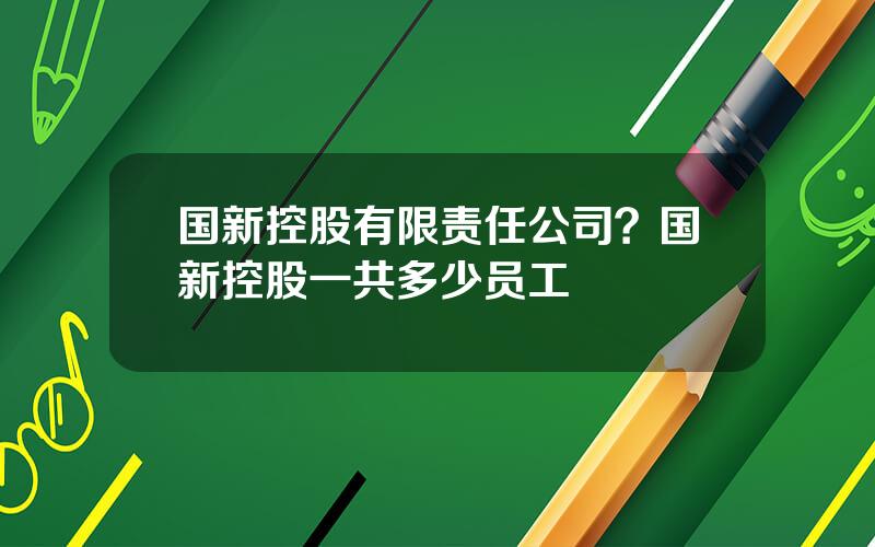 国新控股有限责任公司？国新控股一共多少员工