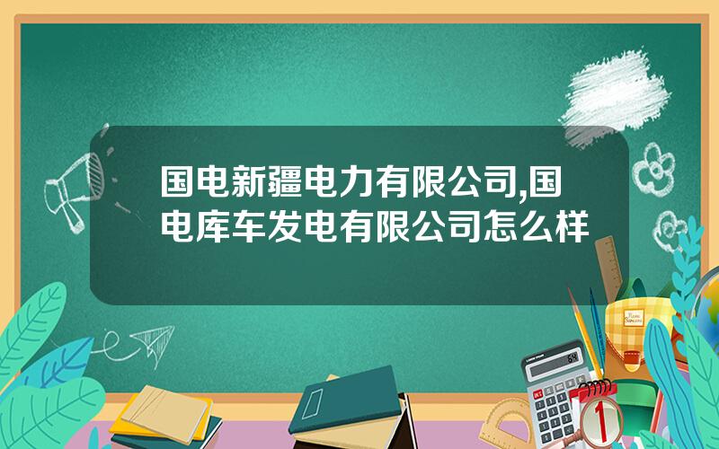 国电新疆电力有限公司,国电库车发电有限公司怎么样