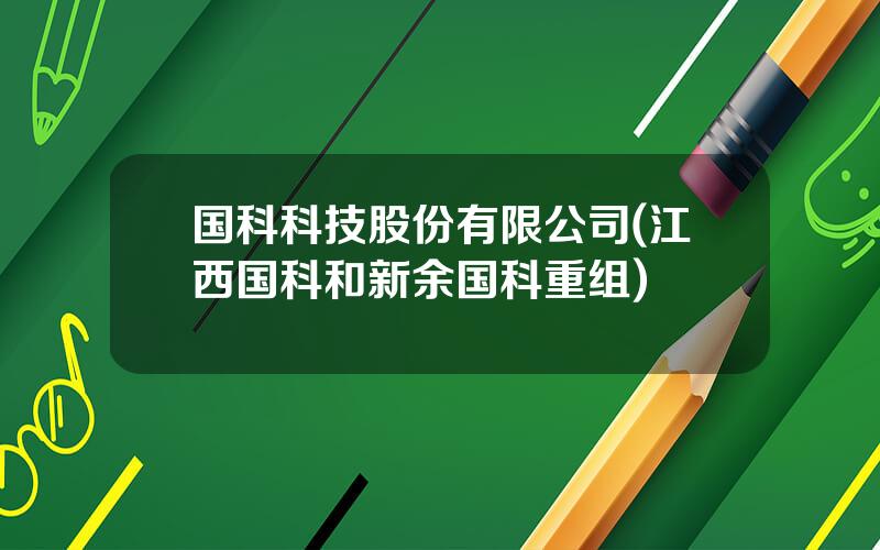 国科科技股份有限公司(江西国科和新余国科重组)