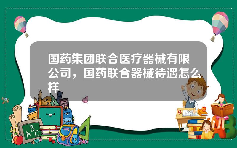 国药集团联合医疗器械有限公司，国药联合器械待遇怎么样