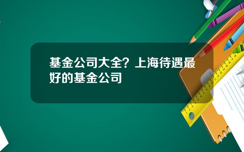 基金公司大全？上海待遇最好的基金公司