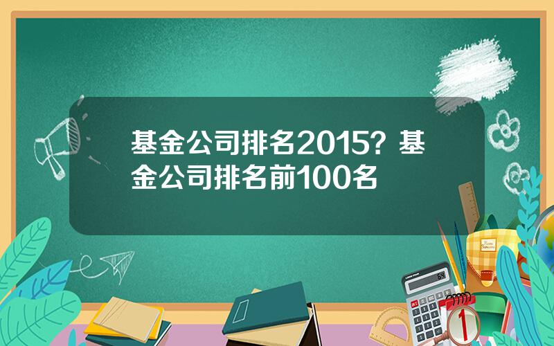 基金公司排名2015？基金公司排名前100名
