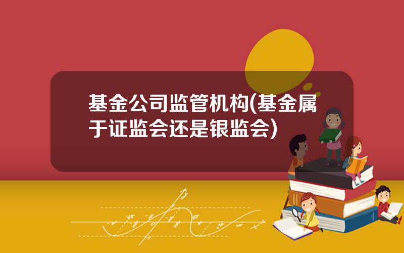 基金公司监管机构(基金属于证监会还是银监会)