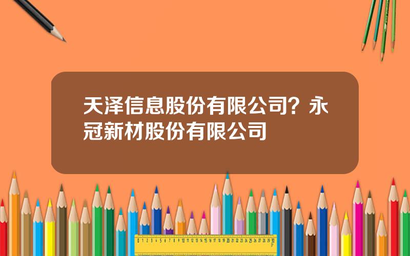 天泽信息股份有限公司？永冠新材股份有限公司