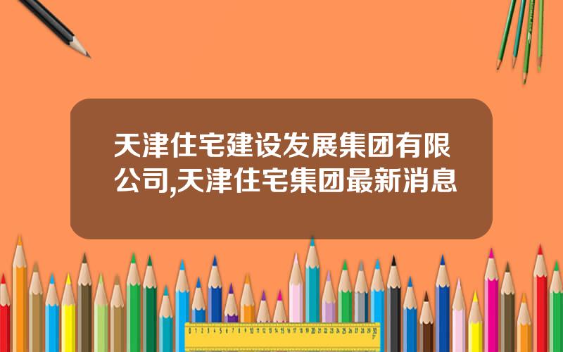 天津住宅建设发展集团有限公司,天津住宅集团最新消息