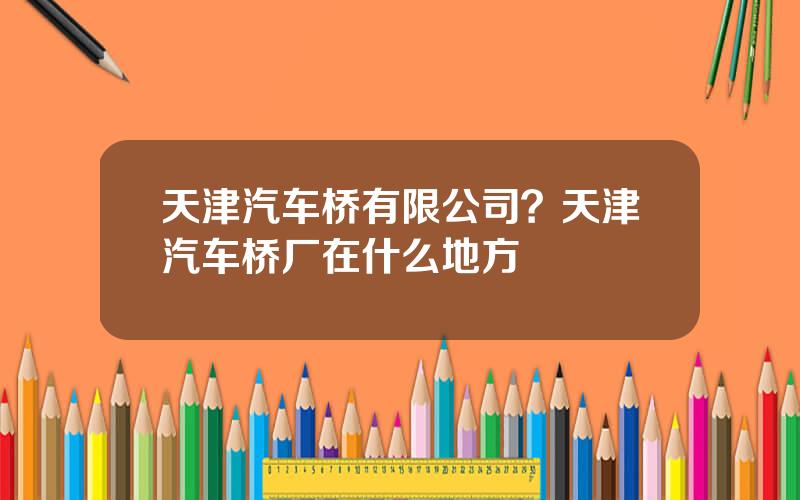 天津汽车桥有限公司？天津汽车桥厂在什么地方