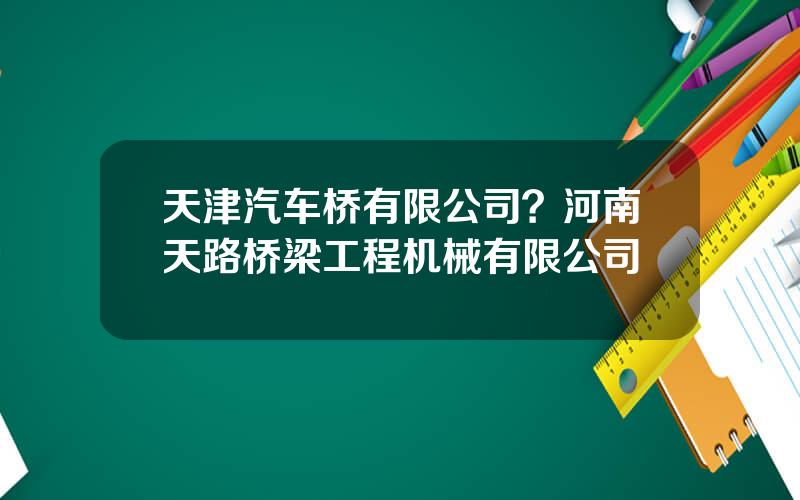 天津汽车桥有限公司？河南天路桥梁工程机械有限公司